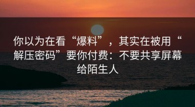 你以为在看“爆料”，其实在被用“解压密码”要你付费：不要共享屏幕给陌生人