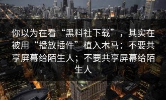 你以为在看“黑料社下载”，其实在被用“播放插件”植入木马：不要共享屏幕给陌生人；不要共享屏幕给陌生人