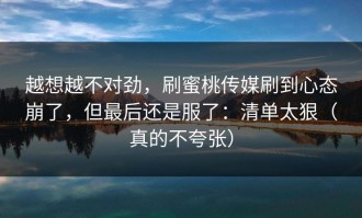 越想越不对劲，刷蜜桃传媒刷到心态崩了，但最后还是服了：清单太狠（真的不夸张）