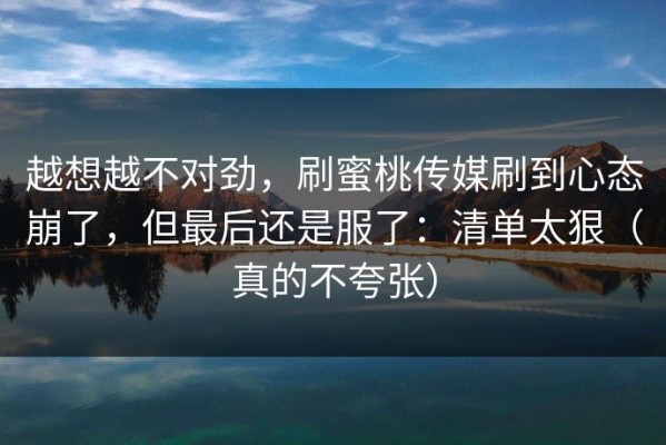 越想越不对劲，刷蜜桃传媒刷到心态崩了，但最后还是服了：清单太狠（真的不夸张）