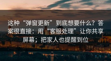 这种“弹窗更新”到底想要什么？答案很直接：用“客服处理”让你共享屏幕；把家人也提醒到位