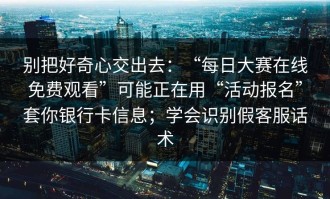 别把好奇心交出去：“每日大赛在线免费观看”可能正在用“活动报名”套你银行卡信息；学会识别假客服话术