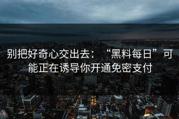 别把好奇心交出去：“黑料每日”可能正在诱导你开通免密支付