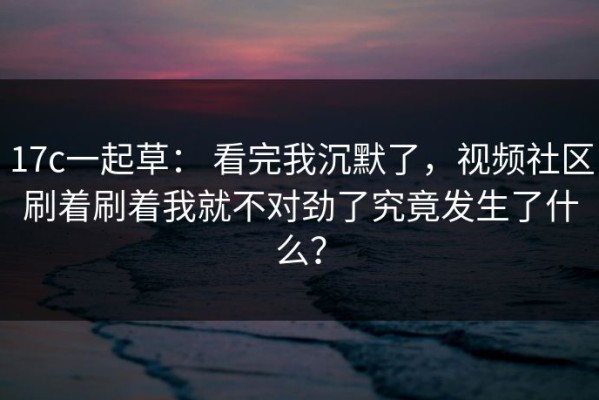 17c一起草： 看完我沉默了，视频社区刷着刷着我就不对劲了究竟发生了什么？