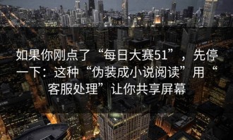 如果你刚点了“每日大赛51”，先停一下：这种“伪装成小说阅读”用“客服处理”让你共享屏幕