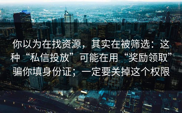 你以为在找资源，其实在被筛选：这种“私信投放”可能在用“奖励领取”骗你填身份证；一定要关掉这个权限