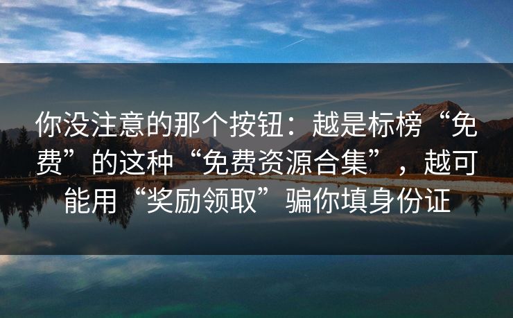 你没注意的那个按钮:越是标榜“免费”的这种“免费资源合集”,越可能用“奖励领取”骗你填身份证 你没注意的那个按钮:越是标榜“免费”的这种“免费资源合集”,越可能用“奖励领取”骗你填身份证