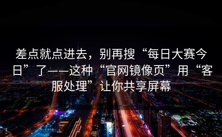 差点就点进去，别再搜“每日大赛今日”了——这种“官网镜像页”用“客服处理”让你共享屏幕
