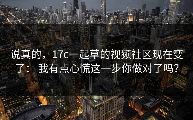 说真的，17c一起草的视频社区现在变了： 我有点心慌这一步你做对了吗？
