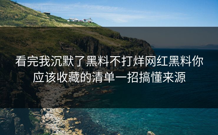 看完我沉默了黑料不打烊网红黑料你应该收藏的清单一招搞懂来源