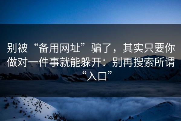 别被“备用网址”骗了，其实只要你做对一件事就能躲开：别再搜索所谓“入口”