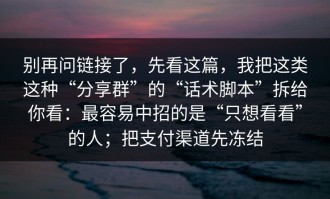 别再问链接了，先看这篇，我把这类这种“分享群”的“话术脚本”拆给你看：最容易中招的是“只想看看”的人；把支付渠道先冻结