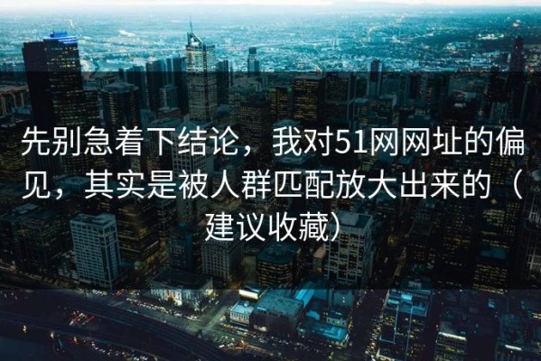 先别急着下结论，我对51网网址的偏见，其实是被人群匹配放大出来的（建议收藏）