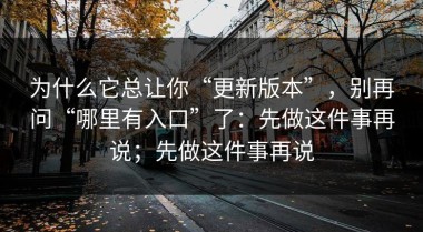 为什么它总让你“更新版本”，别再问“哪里有入口”了：先做这件事再说；先做这件事再说