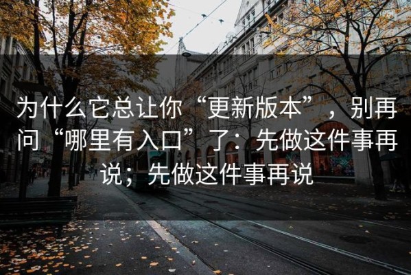 为什么它总让你“更新版本”，别再问“哪里有入口”了：先做这件事再说；先做这件事再说