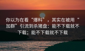你以为在看“爆料”，其实在被用“加群”引流到杀猪盘：能不下载就不下载；能不下载就不下载