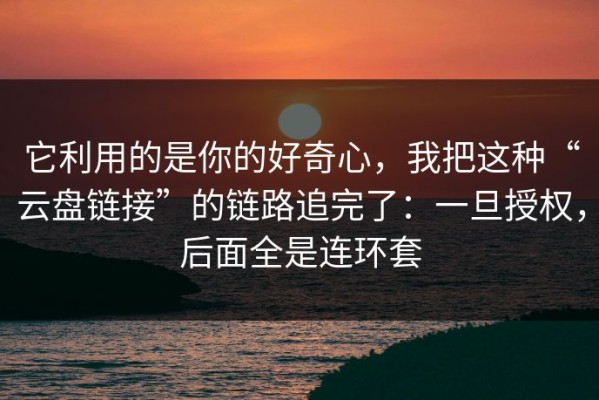 它利用的是你的好奇心，我把这种“云盘链接”的链路追完了：一旦授权，后面全是连环套