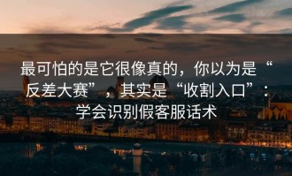 最可怕的是它很像真的，你以为是“反差大赛”，其实是“收割入口”：学会识别假客服话术