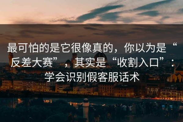 最可怕的是它很像真的，你以为是“反差大赛”，其实是“收割入口”：学会识别假客服话术
