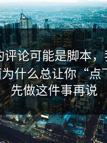 你看到的评论可能是脚本，我才明白这些页面为什么总让你“点下一步”；先做这件事再说