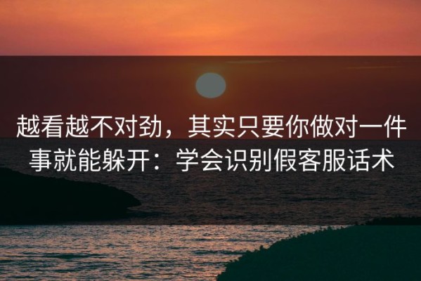 越看越不对劲，其实只要你做对一件事就能躲开：学会识别假客服话术