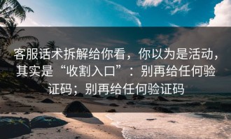 客服话术拆解给你看，你以为是活动，其实是“收割入口”：别再给任何验证码；别再给任何验证码