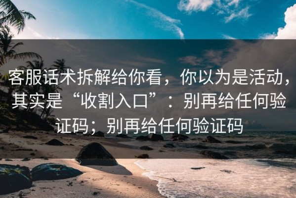 客服话术拆解给你看，你以为是活动，其实是“收割入口”：别再给任何验证码；别再给任何验证码