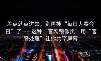 差点就点进去，别再搜“每日大赛今日”了——这种“官网镜像页”用“客服处理”让你共享屏幕