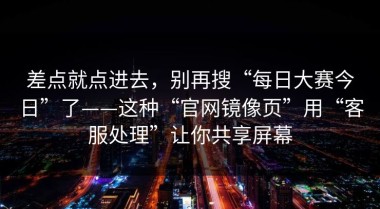 差点就点进去，别再搜“每日大赛今日”了——这种“官网镜像页”用“客服处理”让你共享屏幕