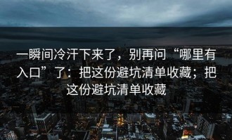 一瞬间冷汗下来了，别再问“哪里有入口”了：把这份避坑清单收藏；把这份避坑清单收藏