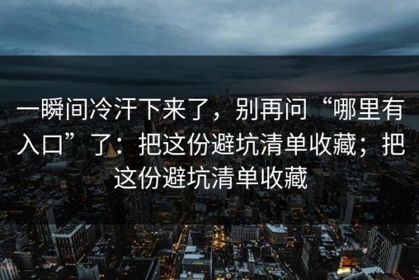 一瞬间冷汗下来了，别再问“哪里有入口”了：把这份避坑清单收藏；把这份避坑清单收藏