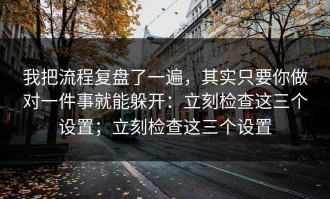 我把流程复盘了一遍，其实只要你做对一件事就能躲开：立刻检查这三个设置；立刻检查这三个设置