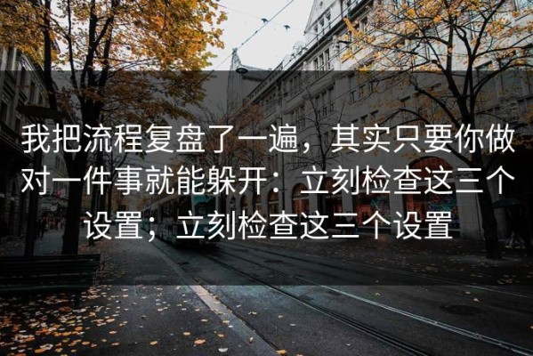我把流程复盘了一遍，其实只要你做对一件事就能躲开：立刻检查这三个设置；立刻检查这三个设置