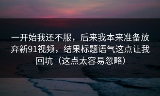 一开始我还不服，后来我本来准备放弃新91视频，结果标题语气这点让我回坑（这点太容易忽略）