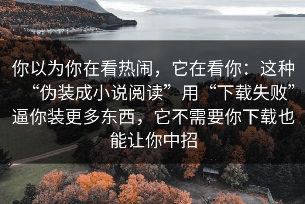 你以为你在看热闹，它在看你：这种“伪装成小说阅读”用“下载失败”逼你装更多东西，它不需要你下载也能让你中招