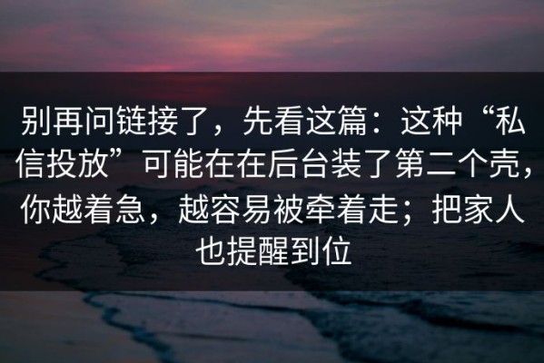 别再问链接了，先看这篇：这种“私信投放”可能在在后台装了第二个壳，你越着急，越容易被牵着走；把家人也提醒到位