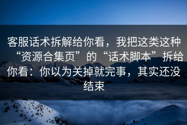 客服话术拆解给你看，我把这类这种“资源合集页”的“话术脚本”拆给你看：你以为关掉就完事，其实还没结束