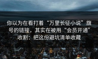 你以为在看打着“万里长征小说”旗号的链接，其实在被用“会员开通”收割：把这份避坑清单收藏