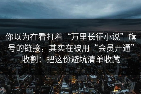 你以为在看打着“万里长征小说”旗号的链接，其实在被用“会员开通”收割：把这份避坑清单收藏