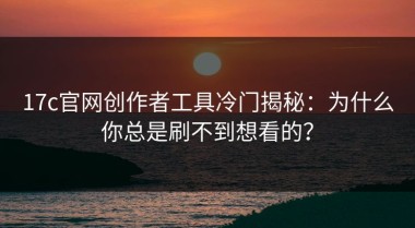 17c官网创作者工具冷门揭秘：为什么你总是刷不到想看的？