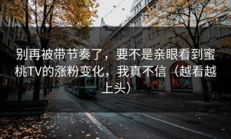 别再被带节奏了，要不是亲眼看到蜜桃TV的涨粉变化，我真不信（越看越上头）