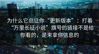 为什么它总让你“更新版本”：打着“万里长征小说”旗号的链接不是给你看的，是来拿你信息的