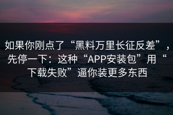 如果你刚点了“黑料万里长征反差”，先停一下：这种“APP安装包”用“下载失败”逼你装更多东西