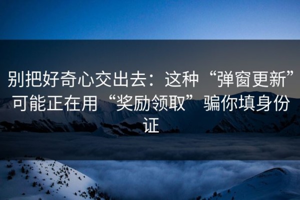 别把好奇心交出去：这种“弹窗更新”可能正在用“奖励领取”骗你填身份证