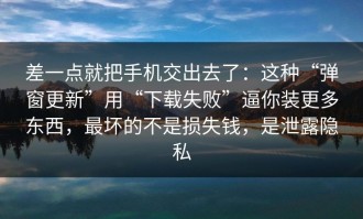 差一点就把手机交出去了：这种“弹窗更新”用“下载失败”逼你装更多东西，最坏的不是损失钱，是泄露隐私