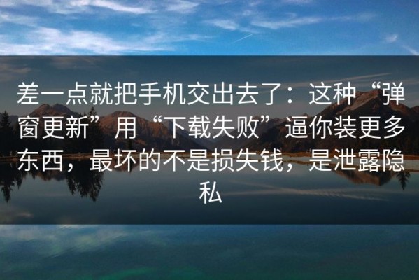 差一点就把手机交出去了：这种“弹窗更新”用“下载失败”逼你装更多东西，最坏的不是损失钱，是泄露隐私
