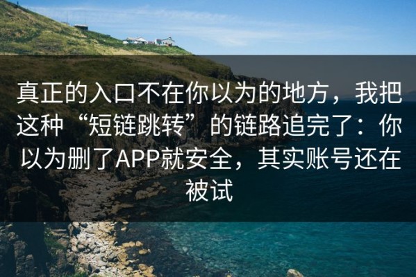 真正的入口不在你以为的地方，我把这种“短链跳转”的链路追完了：你以为删了APP就安全，其实账号还在被试