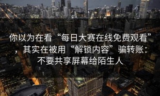 你以为在看“每日大赛在线免费观看”，其实在被用“解锁内容”骗转账：不要共享屏幕给陌生人