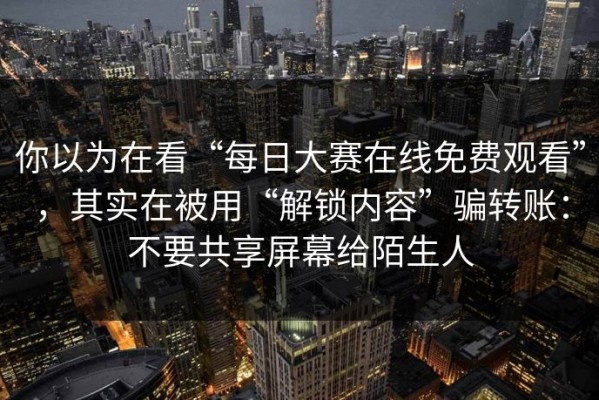 你以为在看“每日大赛在线免费观看”，其实在被用“解锁内容”骗转账：不要共享屏幕给陌生人