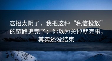 这招太阴了，我把这种“私信投放”的链路追完了：你以为关掉就完事，其实还没结束